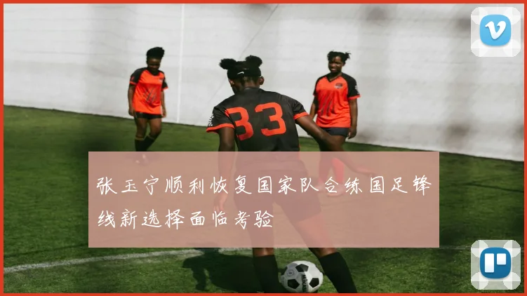 张玉宁顺利恢复国家队合练国足锋线新选择面临考验