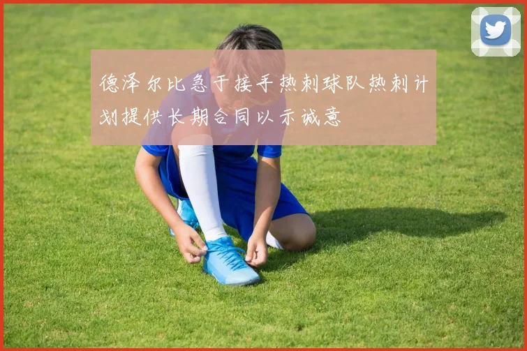 德泽尔比急于接手热刺球队热刺计划提供长期合同以示诚意
