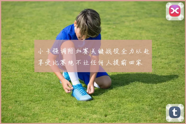 小卡强调附加赛关键战役全力以赴享受比赛绝不让任何人提前回家