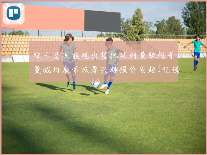 纽卡坚决拒绝出售托纳利曼联枪手曼城均表示浓厚兴趣报价或超1亿镑