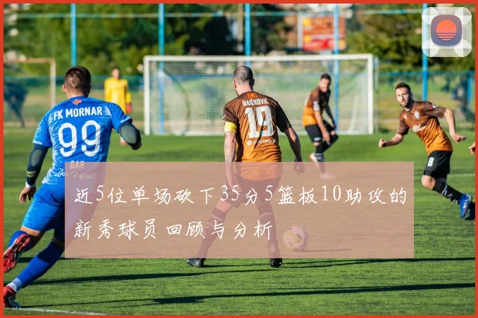 近5位单场砍下35分5篮板10助攻的新秀球员回顾与分析