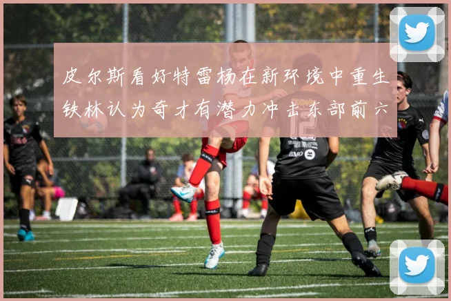 皮尔斯看好特雷杨在新环境中重生铁林认为奇才有潜力冲击东部前六名