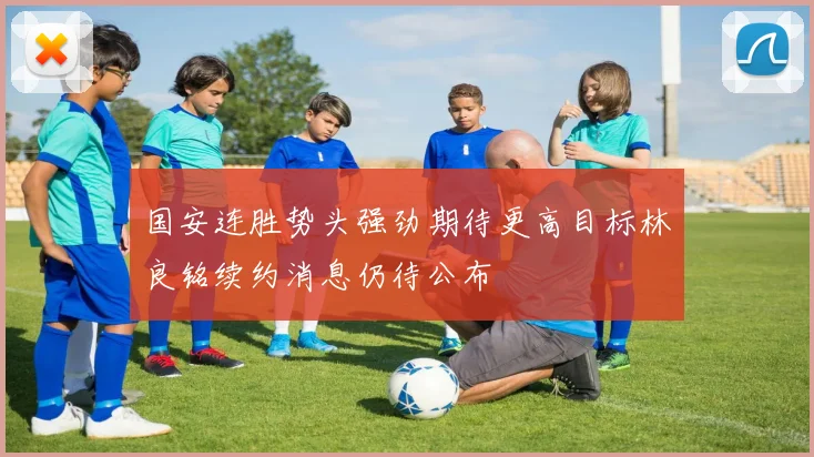 国安连胜势头强劲期待更高目标林良铭续约消息仍待公布