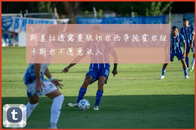 斯基拉透露曼联切尔西争抢霍尔纽卡斯尔不愿意放人