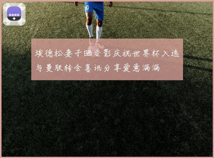 埃德松妻子晒合影庆祝世界杯入选与曼联转会喜讯分享爱意满满
