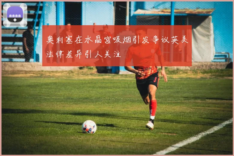 奥利塞在水晶宫吸烟引发争议英美法律差异引人关注