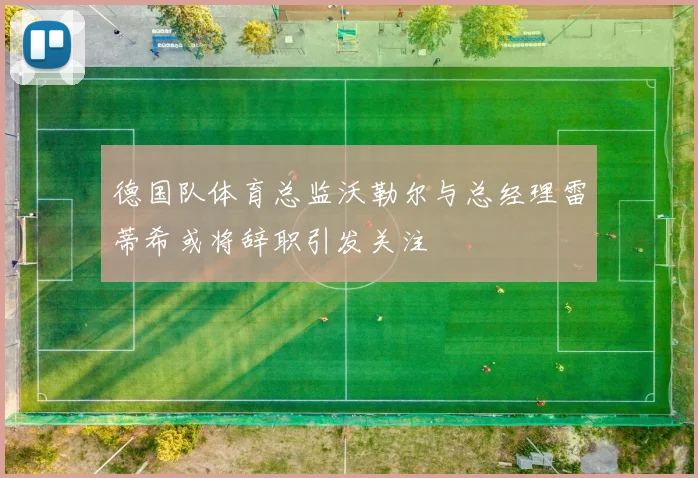 德国队体育总监沃勒尔与总经理雷蒂希或将辞职引发关注