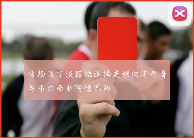 肯扬马丁谈搭档选择更倾向字母哥与韦尔而非阿德巴约