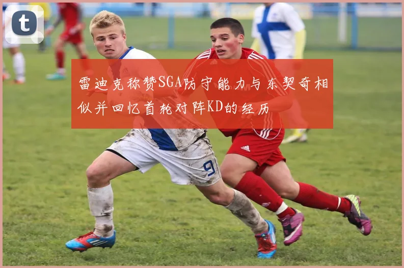 雷迪克称赞SGA防守能力与东契奇相似并回忆首轮对阵KD的经历