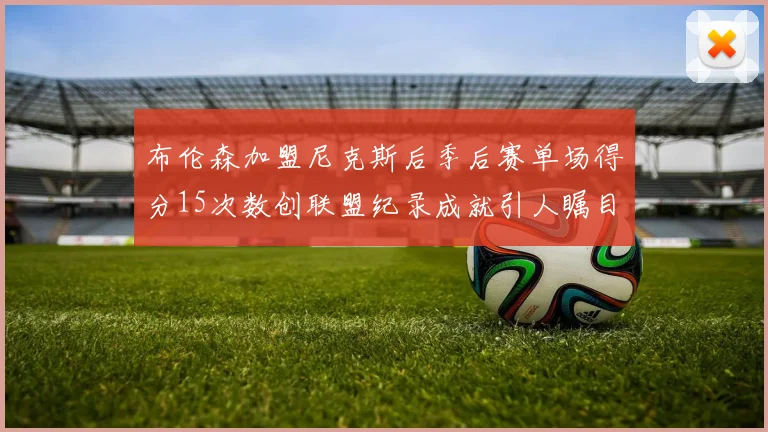 布伦森加盟尼克斯后季后赛单场得分15次数创联盟纪录成就引人瞩目