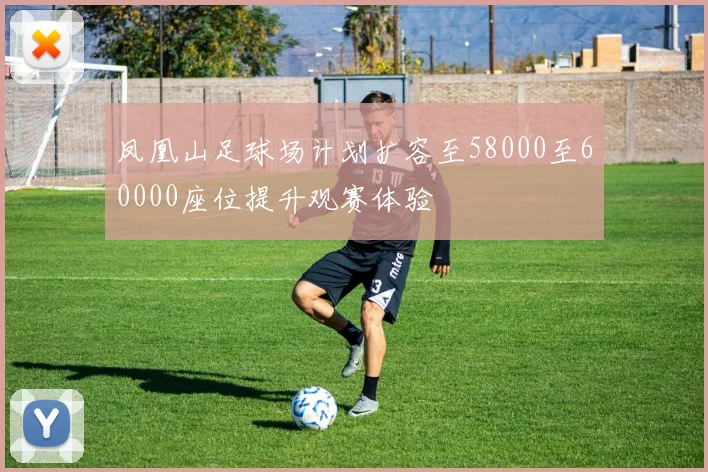 凤凰山足球场计划扩容至58000至60000座位提升观赛体验