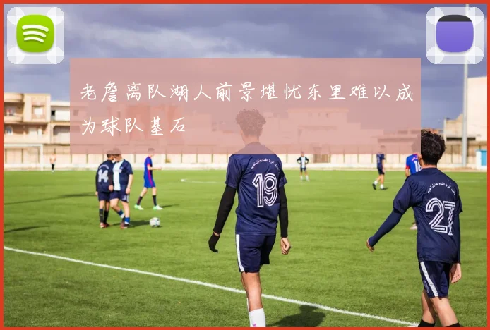 老詹离队湖人前景堪忧东里难以成为球队基石