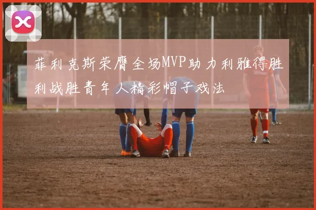菲利克斯荣膺全场MVP助力利雅得胜利战胜青年人精彩帽子戏法