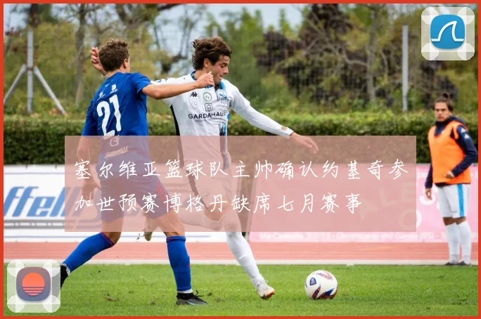 塞尔维亚篮球队主帅确认约基奇参加世预赛博格丹缺席七月赛事