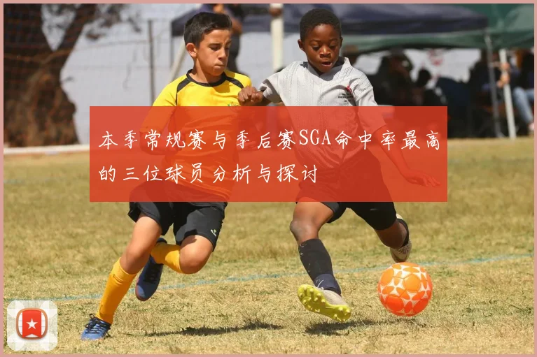 本季常规赛与季后赛SGA命中率最高的三位球员分析与探讨