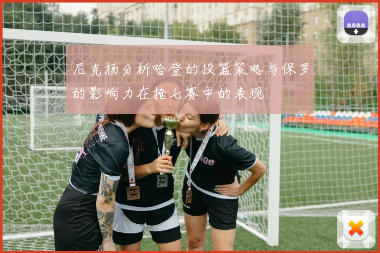 尼克杨分析哈登的投篮策略与保罗的影响力在抢七赛中的表现