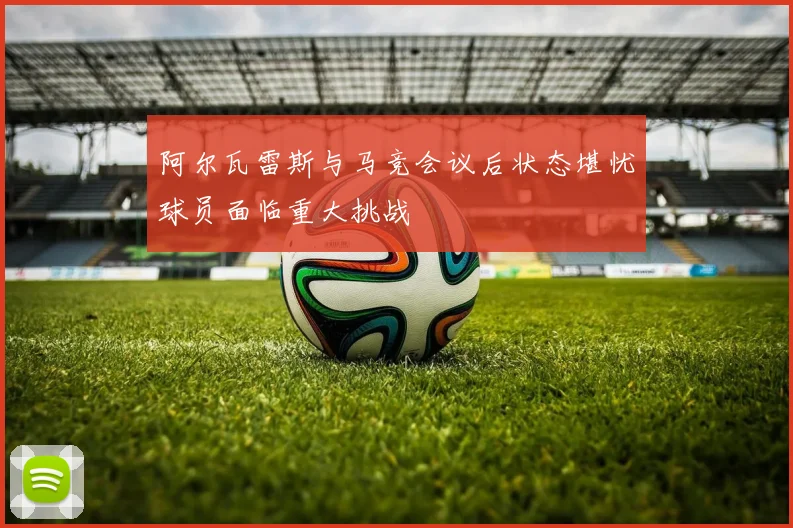 阿尔瓦雷斯与马竞会议后状态堪忧球员面临重大挑战
